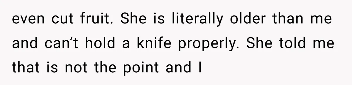 even cut fruit. She is literally older than me and can’t hold a knife properly. She told me that is not the point and I