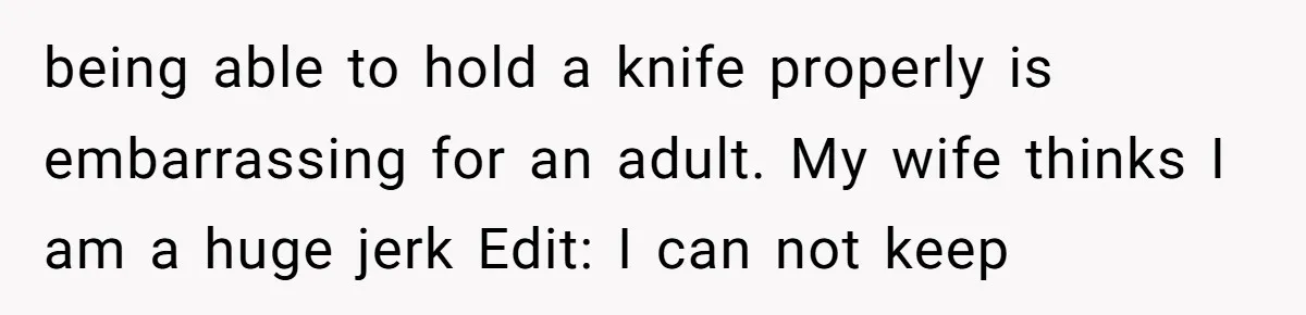 being able to hold a knife properly is embarrassing for an adult. My wife thinks I am a huge jerk Edit: I can not keep