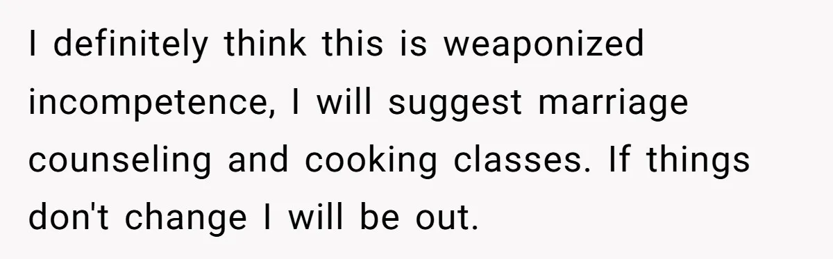 I definitely think this is weaponized incompetence, I will suggest marriage counseling and cooking classes. If things don't change I will be out.
