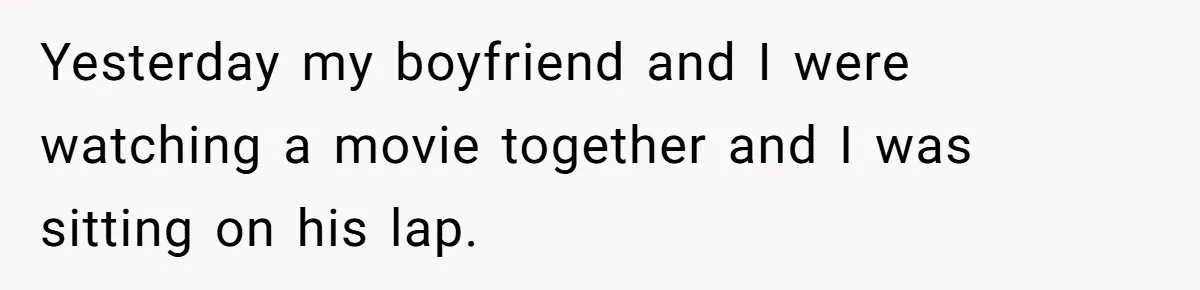 Yesterday my boyfriend and I were watching a movie together and I was sitting on his lap.