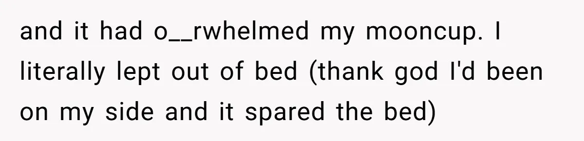 and it had o__rwhelmed my mooncup. I literally lept out of bed (thank god I'd been on my side and it spared the bed)