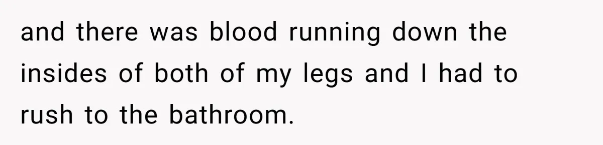 and there was blood running down the insides of both of my legs and I had to rush to the bathroom.