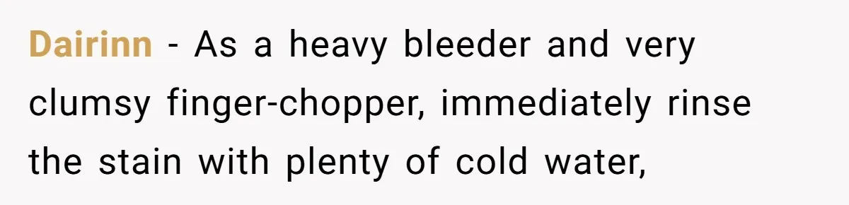 Dairinn − As a heavy bleeder and very clumsy finger-chopper, immediately rinse the stain with plenty of cold water,