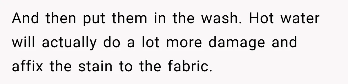 And then put them in the wash. Hot water will actually do a lot more damage and affix the stain to the fabric.