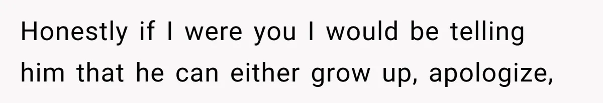 Honestly if I were you I would be telling him that he can either grow up, apologize,