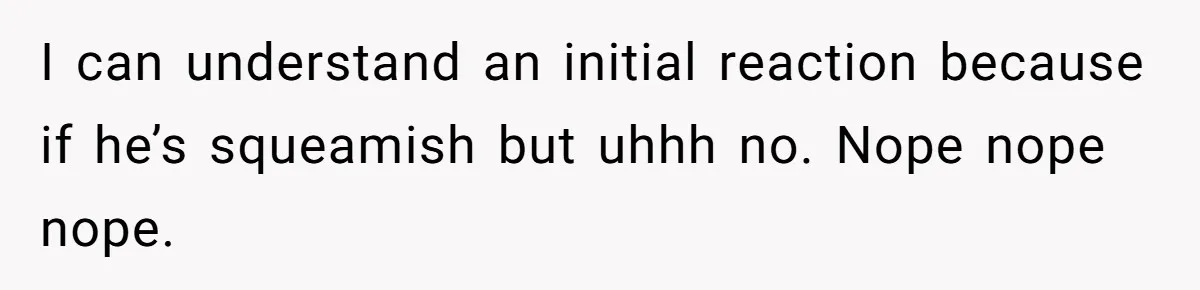 I can understand an initial reaction because if he’s squeamish but uhhh no. Nope nope nope.