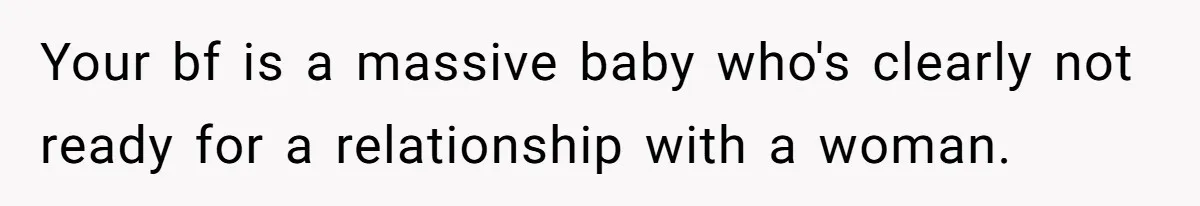 Your bf is a massive baby who's clearly not ready for a relationship with a woman.