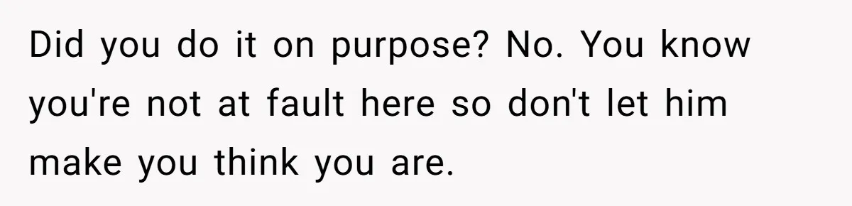 Did you do it on purpose? No. You know you're not at fault here so don't let him make you think you are.