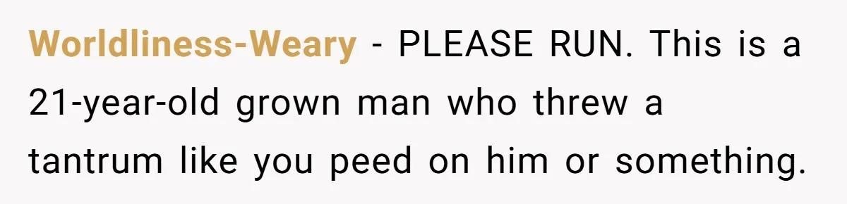 Worldliness-Weary − PLEASE RUN. This is a 21-year-old grown man who threw a tantrum like you peed on him or something.
