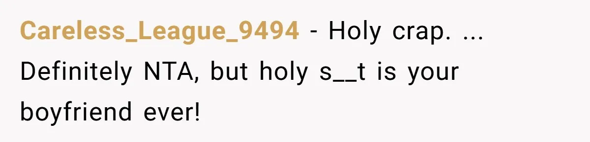 Careless_League_9494 − Holy crap. ... Definitely NTA, but holy s__t is your boyfriend ever!