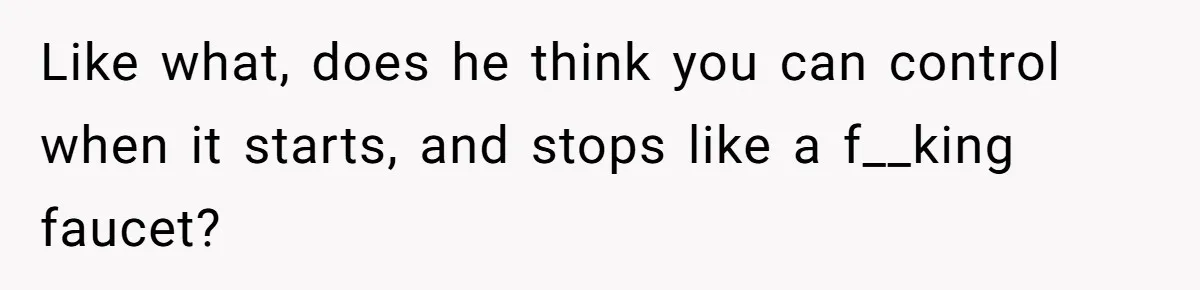 Like what, does he think you can control when it starts, and stops like a f__king faucet?