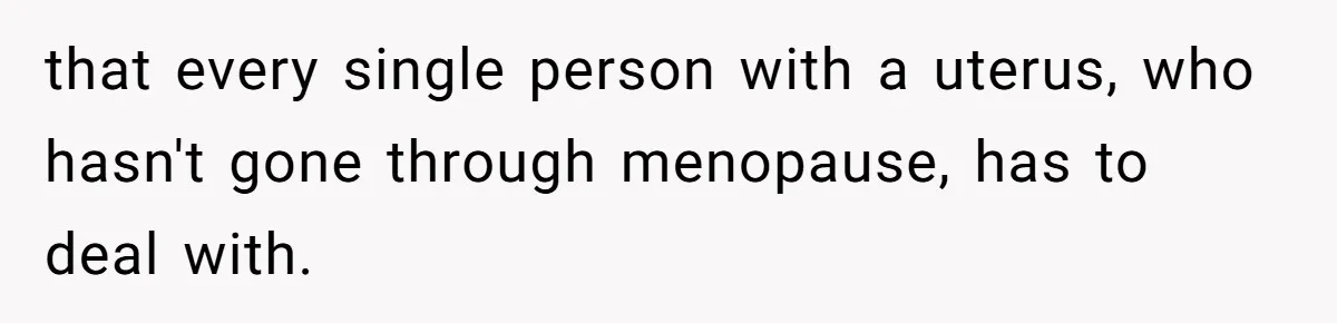 that every single person with a uterus, who hasn't gone through menopause, has to deal with.