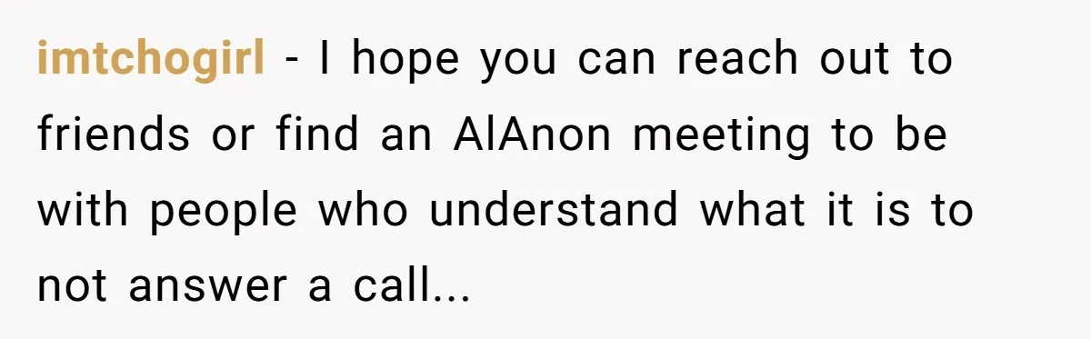 imtchogirl − I hope you can reach out to friends or find an AlAnon meeting to be with people who understand what it is to not answer a call...