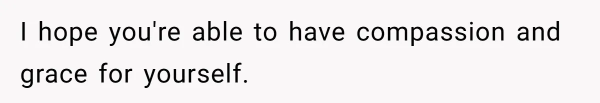 I hope you're able to have compassion and grace for yourself.