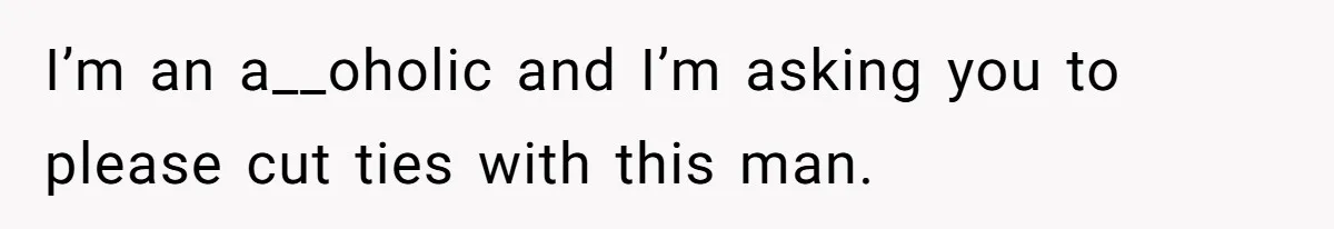 I’m an a__oholic and I’m asking you to please cut ties with this man.
