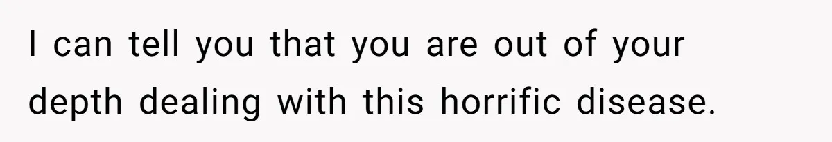I can tell you that you are out of your depth dealing with this horrific disease.