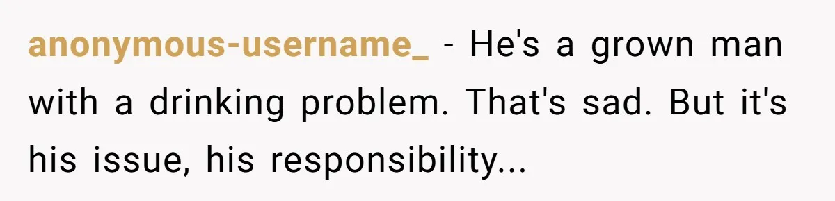 anonymous-username_ − He's a grown man with a drinking problem. That's sad. But it's his issue, his responsibility...