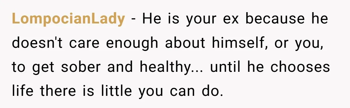 LompocianLady − He is your ex because he doesn't care enough about himself, or you, to get sober and healthy... until he chooses life there is little you can do.