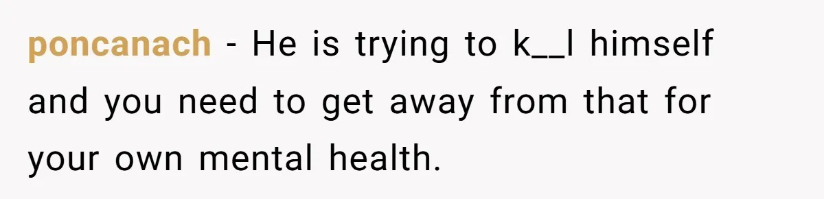 poncanach − He is trying to k__l himself and you need to get away from that for your own mental health.