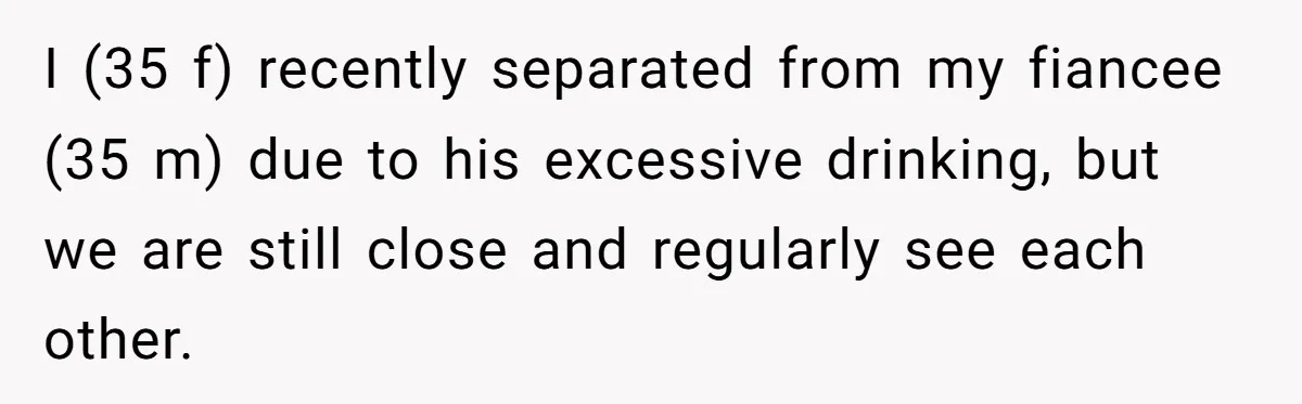 I (35 f) recently separated from my fiancee (35 m) due to his excessive drinking, but we are still close and regularly see each other.