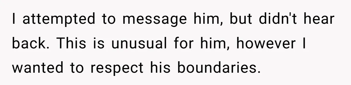 I attempted to message him, but didn't hear back. This is unusual for him, however I wanted to respect his boundaries.