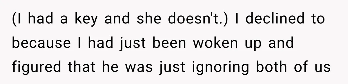 (I had a key and she doesn't.) I declined to because I had just been woken up and figured that he was just ignoring both of us