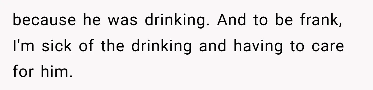 because he was drinking. And to be frank, I'm sick of the drinking and having to care for him.