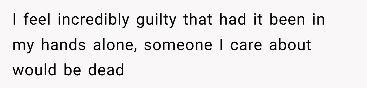 I feel incredibly guilty that had it been in my hands alone, someone I care about would be dead