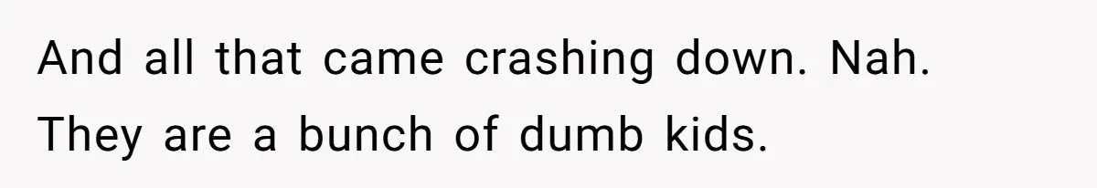 And all that came crashing down. Nah. They are a bunch of dumb kids.