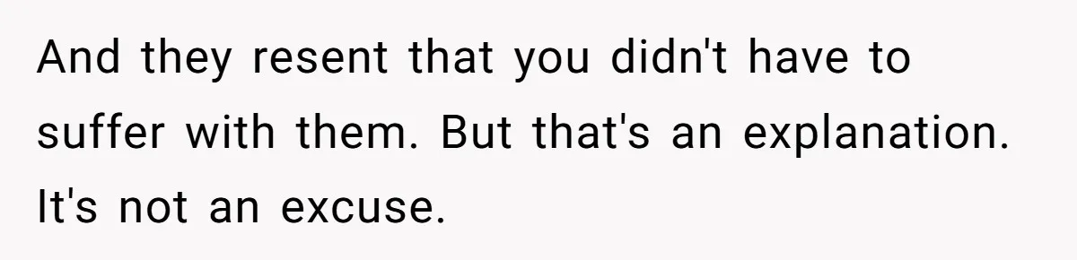 And they resent that you didn't have to suffer with them. But that's an explanation. It's not an excuse.