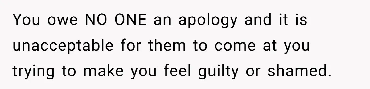You owe NO ONE an apology and it is unacceptable for them to come at you trying to make you feel guilty or shamed.