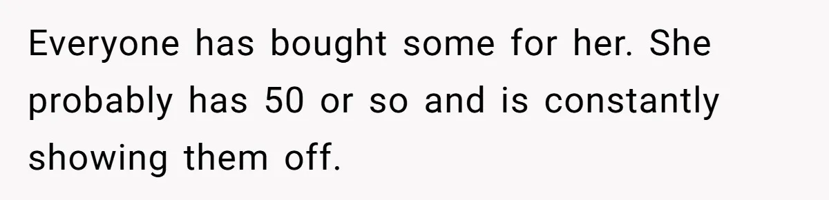 Everyone has bought some for her. She probably has 50 or so and is constantly showing them off.