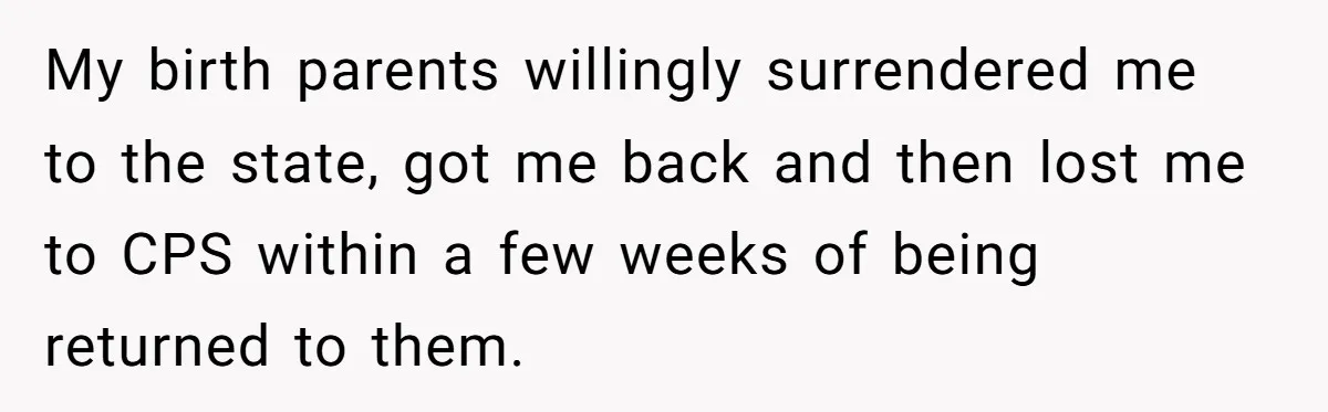 My birth parents willingly surrendered me to the state, got me back and then lost me to CPS within a few weeks of being returned to them.