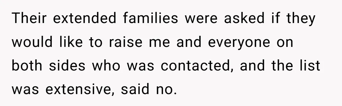 Their extended families were asked if they would like to raise me and everyone on both sides who was contacted, and the list was extensive, said no.