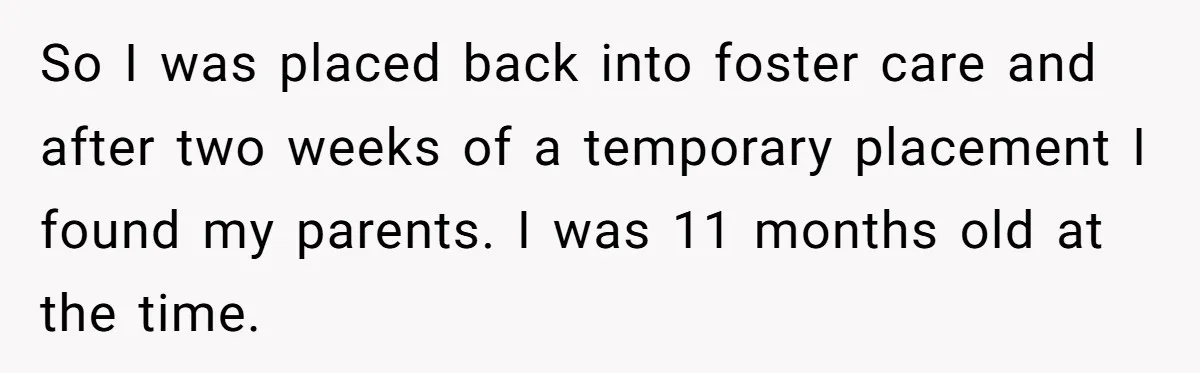 So I was placed back into foster care and after two weeks of a temporary placement I found my parents. I was 11 months old at the time.