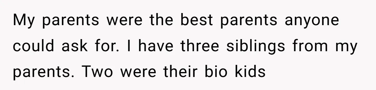 My parents were the best parents anyone could ask for. I have three siblings from my parents. Two were their bio kids