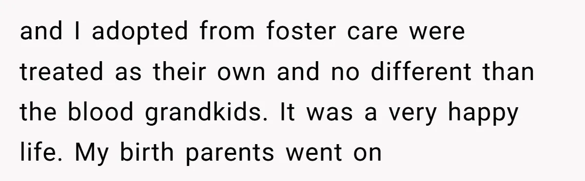 and I adopted from foster care were treated as their own and no different than the blood grandkids. It was a very happy life. My birth parents went on