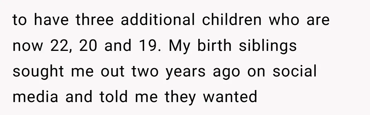 to have three additional children who are now 22, 20 and 19. My birth siblings sought me out two years ago on social media and told me they wanted
