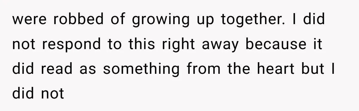 were robbed of growing up together. I did not respond to this right away because it did read as something from the heart but I did not