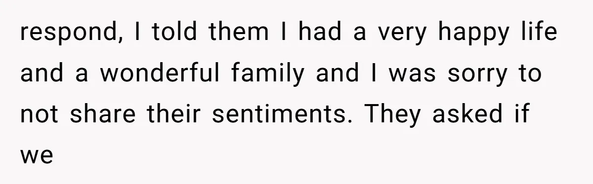 respond, I told them I had a very happy life and a wonderful family and I was sorry to not share their sentiments. They asked if we