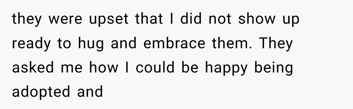 they were upset that I did not show up ready to hug and embrace them. They asked me how I could be happy being adopted and