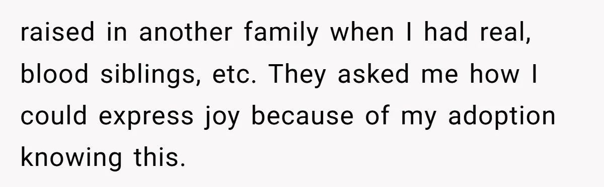raised in another family when I had real, blood siblings, etc. They asked me how I could express joy because of my adoption knowing this.