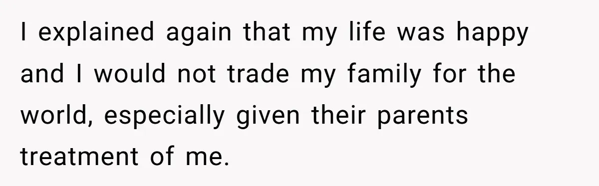 I explained again that my life was happy and I would not trade my family for the world, especially given their parents treatment of me.