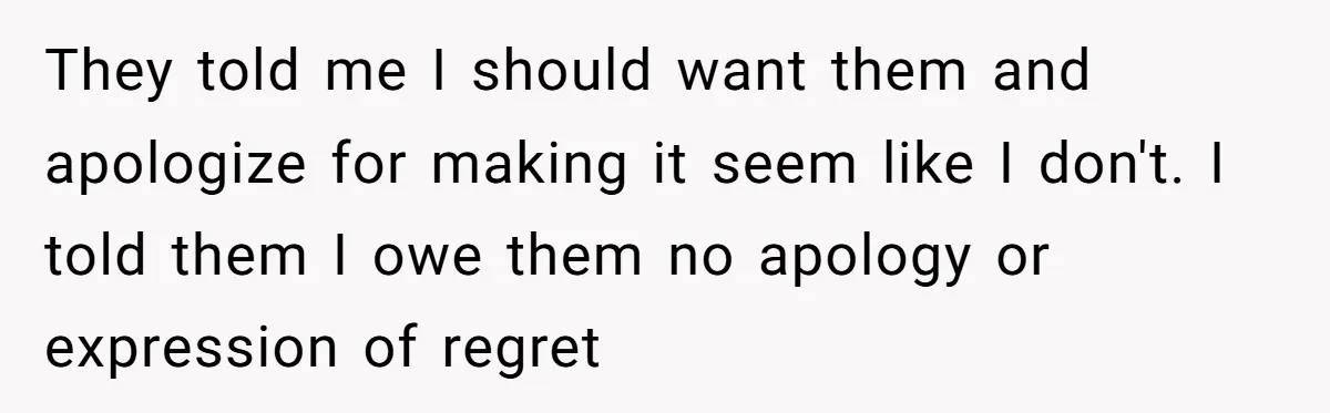 They told me I should want them and apologize for making it seem like I don't. I told them I owe them no apology or expression of regret