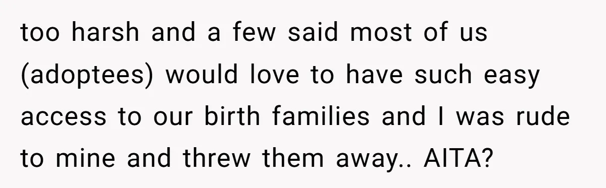 too harsh and a few said most of us (adoptees) would love to have such easy access to our birth families and I was rude to mine and threw them...