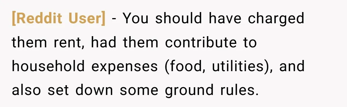 [Reddit User] − You should have charged them rent, had them contribute to household expenses (food, utilities), and also set down some ground rules.