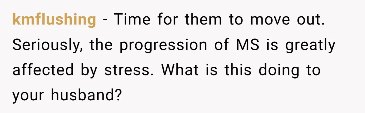 kmflushing − Time for them to move out. Seriously, the progression of MS is greatly affected by stress. What is this doing to your husband?
