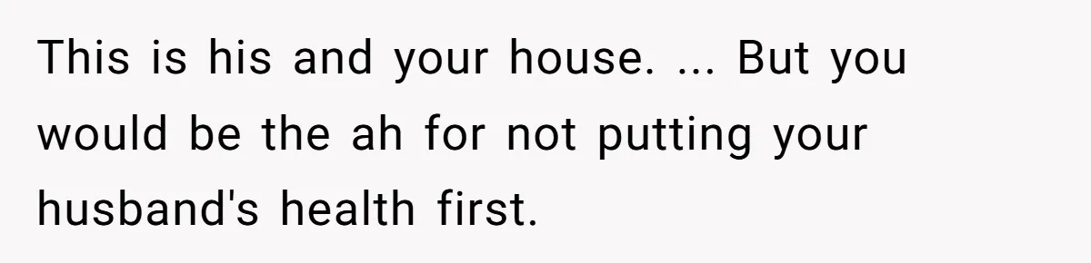This is his and your house. ... But you would be the ah for not putting your husband's health first.