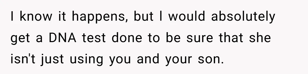 I know it happens, but l would absolutely get a DNA test done to be sure that she isn't just using you and your son.