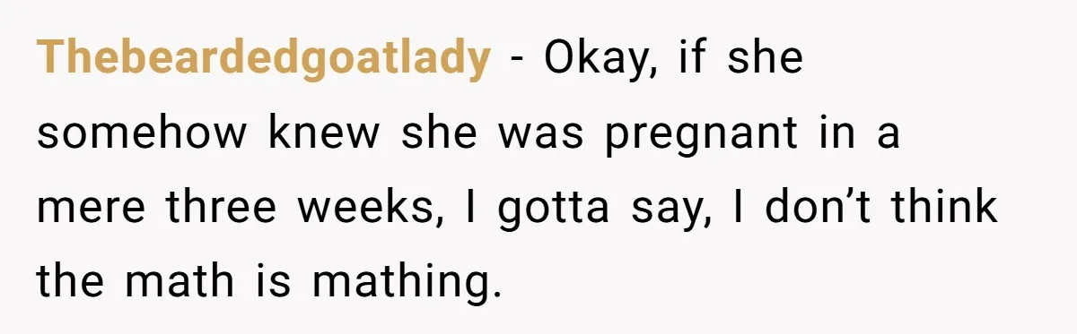 Thebeardedgoatlady − Okay, if she somehow knew she was pregnant in a mere three weeks, I gotta say, I don’t think the math is mathing.